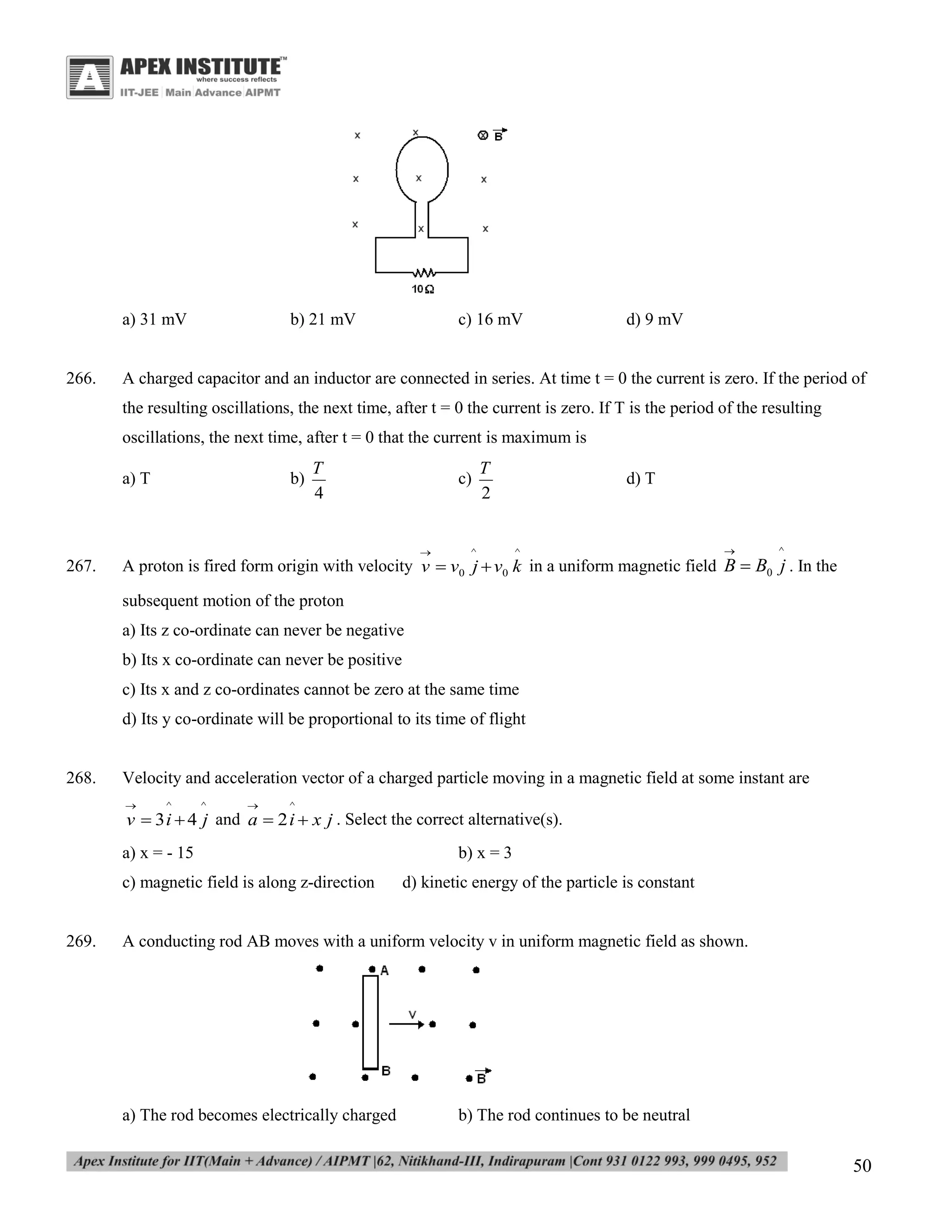 a) 31 mV

266.

b) 21 mV

c) 16 mV

d) 9 mV

A charged capacitor and an inductor are connected in series. At time t = 0 the current is zero. If the period of
the resulting oscillations, the next time, after t = 0 the current is zero. If T is the period of the resulting
oscillations, the next time, after t = 0 that the current is maximum is
a) T

b)

T
4

c)



267.

T
2

^

d) T

^



^

A proton is fired form origin with velocity v  v0 j  v0 k in a uniform magnetic field B  B0 j . In the
subsequent motion of the proton
a) Its z co-ordinate can never be negative
b) Its x co-ordinate can never be positive
c) Its x and z co-ordinates cannot be zero at the same time
d) Its y co-ordinate will be proportional to its time of flight

268.

Velocity and acceleration vector of a charged particle moving in a magnetic field at some instant are


^

^



^

v  3 i  4 j and a  2 i  x j . Select the correct alternative(s).

a) x = - 15
c) magnetic field is along z-direction

269.

b) x = 3
d) kinetic energy of the particle is constant

A conducting rod AB moves with a uniform velocity v in uniform magnetic field as shown.

a) The rod becomes electrically charged

b) The rod continues to be neutral

50

 
