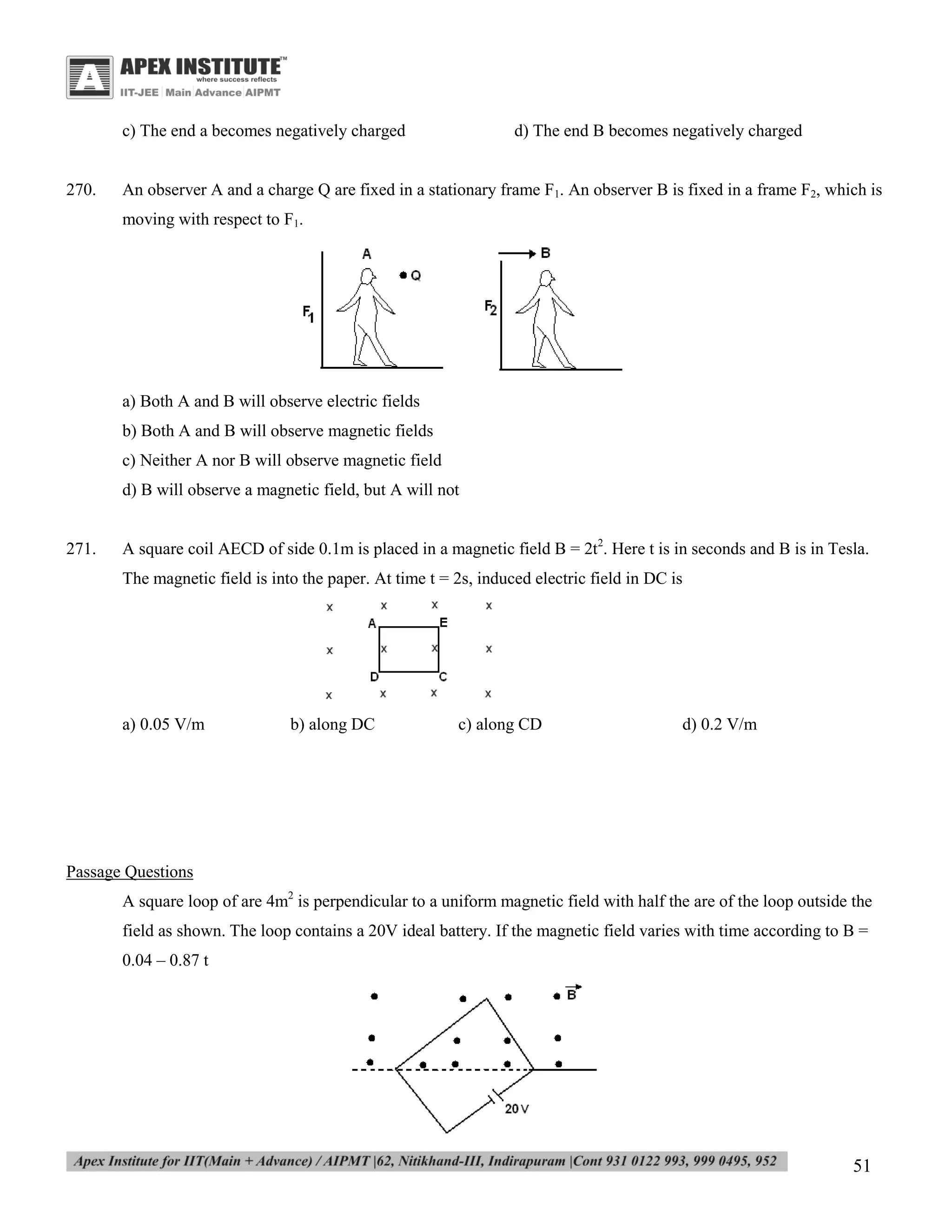 c) The end a becomes negatively charged

270.

d) The end B becomes negatively charged

An observer A and a charge Q are fixed in a stationary frame F1. An observer B is fixed in a frame F2, which is
moving with respect to F1.

a) Both A and B will observe electric fields
b) Both A and B will observe magnetic fields
c) Neither A nor B will observe magnetic field
d) B will observe a magnetic field, but A will not

271.

A square coil AECD of side 0.1m is placed in a magnetic field B = 2t2. Here t is in seconds and B is in Tesla.
The magnetic field is into the paper. At time t = 2s, induced electric field in DC is

a) 0.05 V/m

b) along DC

c) along CD

d) 0.2 V/m

Passage Questions
A square loop of are 4m2 is perpendicular to a uniform magnetic field with half the are of the loop outside the
field as shown. The loop contains a 20V ideal battery. If the magnetic field varies with time according to B =
0.04 – 0.87 t

51

 