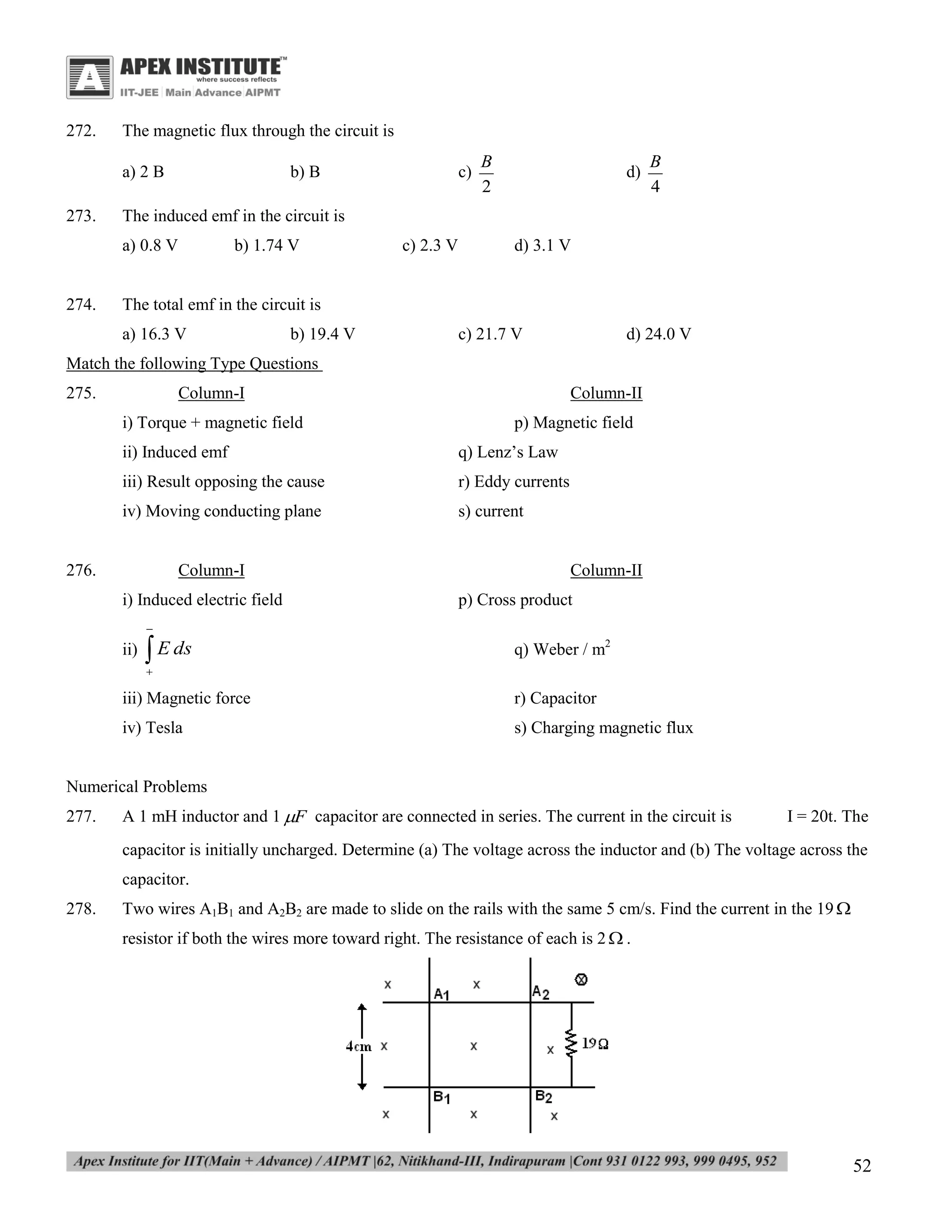 272.

The magnetic flux through the circuit is
a) 2 B

273.

b) B

B
2

d)

B
4

The induced emf in the circuit is
a) 0.8 V

274.

c)

b) 1.74 V

c) 2.3 V

d) 3.1 V

The total emf in the circuit is
a) 16.3 V

b) 19.4 V

c) 21.7 V

d) 24.0 V

Match the following Type Questions
275.

Column-I
i) Torque + magnetic field

Column-II
p) Magnetic field

ii) Induced emf

q) Lenz’s Law

iii) Result opposing the cause

r) Eddy currents

iv) Moving conducting plane

s) current

276.

Column-I
i) Induced electric field

Column-II
p) Cross product



ii)

 E ds

q) Weber / m2



iii) Magnetic force

r) Capacitor

iv) Tesla

s) Charging magnetic flux

Numerical Problems
277.

A 1 mH inductor and 1 F capacitor are connected in series. The current in the circuit is

I = 20t. The

capacitor is initially uncharged. Determine (a) The voltage across the inductor and (b) The voltage across the
capacitor.
278.

Two wires A1B1 and A2B2 are made to slide on the rails with the same 5 cm/s. Find the current in the 19 
resistor if both the wires more toward right. The resistance of each is 2  .

52

 