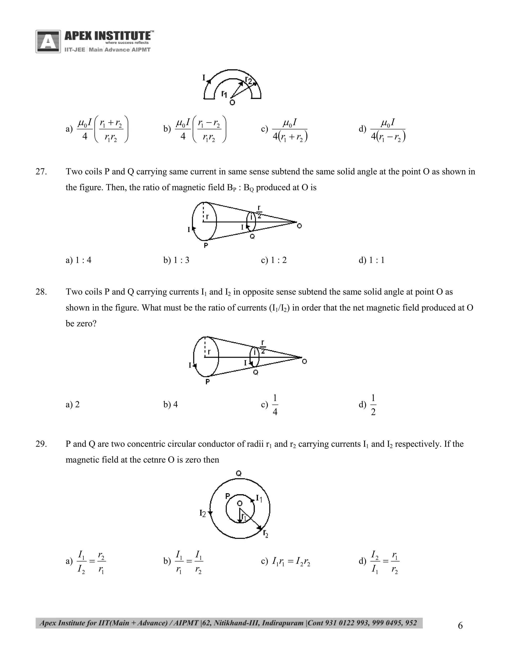 a)

27.

 0 I  r1  r2 


4  r1r2 



b)

 0 I  r1  r2 


4  r1r2 



c)

0 I

4r1  r2 

d)

0 I

4r1  r2 

Two coils P and Q carrying same current in same sense subtend the same solid angle at the point O as shown in
the figure. Then, the ratio of magnetic field BP : BQ produced at O is

a) 1 : 4

28.

b) 1 : 3

c) 1 : 2

d) 1 : 1

Two coils P and Q carrying currents I1 and I2 in opposite sense subtend the same solid angle at point O as
shown in the figure. What must be the ratio of currents (I1/I2) in order that the net magnetic field produced at O
be zero?

a) 2

29.

b) 4

c)

1
4

d)

1
2

P and Q are two concentric circular conductor of radii r1 and r2 carrying currents I1 and I2 respectively. If the
magnetic field at the cetnre O is zero then

a)

I1 r2

I 2 r1

b)

I1 I1

r1 r2

c) I1r1  I 2 r2

d)

I 2 r1

I1 r2

6

 