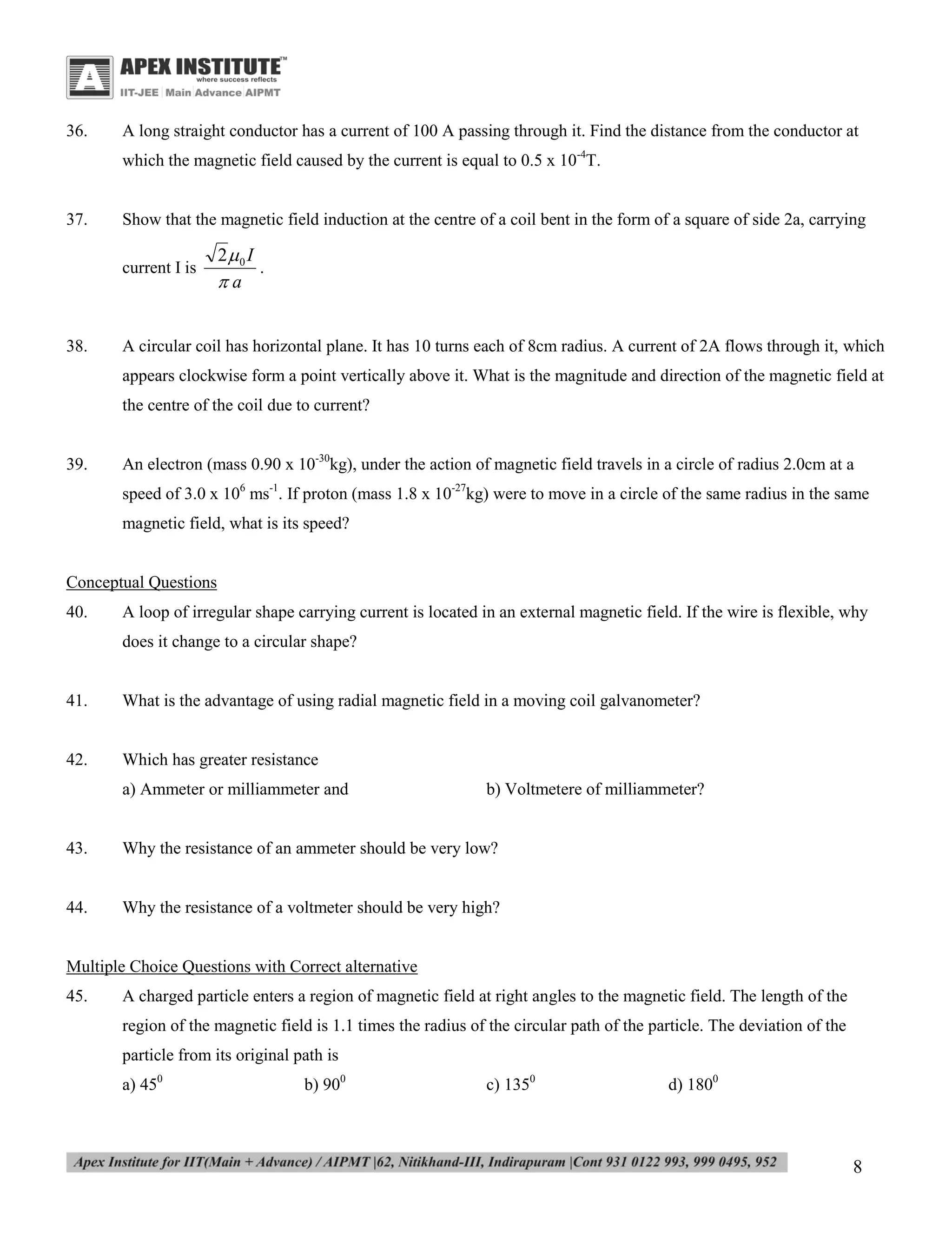 36.

A long straight conductor has a current of 100 A passing through it. Find the distance from the conductor at
which the magnetic field caused by the current is equal to 0.5 x 10-4T.

37.

Show that the magnetic field induction at the centre of a coil bent in the form of a square of side 2a, carrying
current I is

38.

2 0 I
.
a

A circular coil has horizontal plane. It has 10 turns each of 8cm radius. A current of 2A flows through it, which
appears clockwise form a point vertically above it. What is the magnitude and direction of the magnetic field at
the centre of the coil due to current?

39.

An electron (mass 0.90 x 10-30kg), under the action of magnetic field travels in a circle of radius 2.0cm at a
speed of 3.0 x 106 ms-1. If proton (mass 1.8 x 10-27kg) were to move in a circle of the same radius in the same
magnetic field, what is its speed?

Conceptual Questions
40.

A loop of irregular shape carrying current is located in an external magnetic field. If the wire is flexible, why
does it change to a circular shape?

41.

What is the advantage of using radial magnetic field in a moving coil galvanometer?

42.

Which has greater resistance
a) Ammeter or milliammeter and

b) Voltmetere of milliammeter?

43.

Why the resistance of an ammeter should be very low?

44.

Why the resistance of a voltmeter should be very high?

Multiple Choice Questions with Correct alternative
45.

A charged particle enters a region of magnetic field at right angles to the magnetic field. The length of the
region of the magnetic field is 1.1 times the radius of the circular path of the particle. The deviation of the
particle from its original path is
a) 450

b) 900

c) 1350

d) 1800

8

 