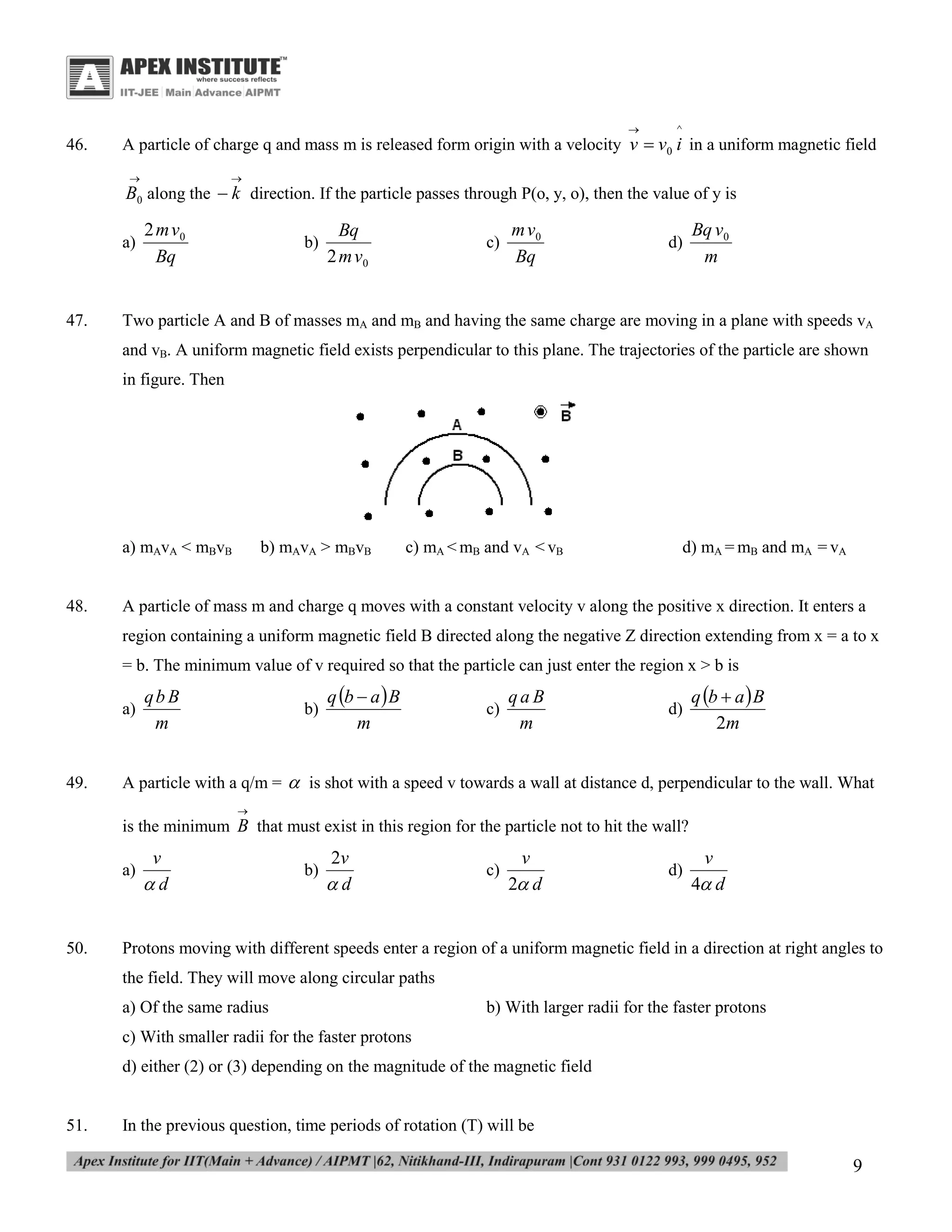

46.

^

A particle of charge q and mass m is released form origin with a velocity v  v0 i in a uniform magnetic field




B0 along the  k direction. If the particle passes through P(o, y, o), then the value of y is
a)

47.

2 m v0
Bq

b)

Bq
2 m v0

c)

m v0
Bq

d)

Bq v0
m

Two particle A and B of masses mA and mB and having the same charge are moving in a plane with speeds vA
and vB. A uniform magnetic field exists perpendicular to this plane. The trajectories of the particle are shown
in figure. Then

a) mAvA < mBvB
48.

b) mAvA > mBvB

c) mA < mB and vA < vB

d) mA = mB and mA = vA

A particle of mass m and charge q moves with a constant velocity v along the positive x direction. It enters a
region containing a uniform magnetic field B directed along the negative Z direction extending from x = a to x
= b. The minimum value of v required so that the particle can just enter the region x > b is
a)

49.

qb B
m

b)

q b  a  B
m

c)

qaB
m

d)

q b  a  B
2m

A particle with a q/m =  is shot with a speed v towards a wall at distance d, perpendicular to the wall. What


is the minimum B that must exist in this region for the particle not to hit the wall?
a)

50.

v
d

b)

2v
d

c)

v
2 d

d)

v
4 d

Protons moving with different speeds enter a region of a uniform magnetic field in a direction at right angles to
the field. They will move along circular paths
a) Of the same radius

b) With larger radii for the faster protons

c) With smaller radii for the faster protons
d) either (2) or (3) depending on the magnitude of the magnetic field

51.

In the previous question, time periods of rotation (T) will be

9

 