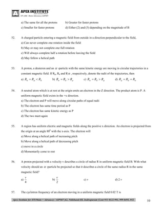 a) The same for all the protons
c) Smaller for faster protons

52.

b) Greater for faster protons
d) Either (2) and (3) depending on the magnitude of B

A charged particle entering a magnetic field from outside in a direction perpendicular to the field,
a) Can never complete one rotation inside the field
b) May or may not complete one full rotation
c) Will always complete half a rotation before leaving the field
d) May follow a helical path

53.

A proton, a deuteron and an  -particle with the same kinetic energy are moving in circular trajectories in a
constant magnetic field. If Rp, Rd and R  , respectively, denote the radii of the trajectories, then
a) R  R p  Rd

54.

b) R  Rd  R p

c) R  Rd  R p

d) R p  Rd  R

A neutral atom which is at rest at the origin emits an electron in the Z direction. The product atom is P. A
uniform magnetic field exists in the +x direction.
a) The electron and P will move along circular paths of equal radii
b) The electron has same time period as P
c) The electron has same kinetic energy as P
d) The two meet again

55.

A region has uniform electric and magnetic fields along the positive x direction. An electron is projected from
the origin at an angle 800 with the x-axis. The electron will
a) Move along a helical path of increasing pitch
b) Move along a helical path of decreasing pitch
c) move in a circle
d) Momentarily come to rest

56.

A proton projected with a velocity v describes a circle of radius R in uniform magnetic field B. With what
velocity should an  -particle be projected so that it describes a circle of the same radius R in the same
magnetic field?
a)

57.

v
4

b)

v
2

c) v

d) 2 v

The cyclotron frequency of an electron moving in a uniform magnetic field 0.02 T is

10

 