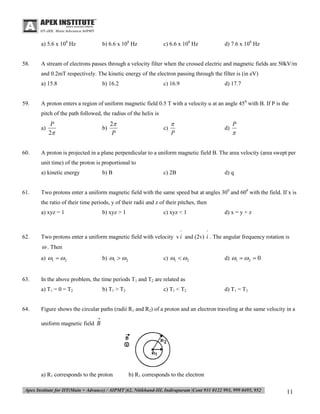a) 5.6 x 108 Hz

58.

b) 6.6 x 108 Hz

c) 6.6 x 108 Hz

d) 7.6 x 108 Hz

A stream of electrons passes through a velocity filter when the crossed electric and magnetic fields are 50kV/m
and 0.2mT respectively. The kinetic energy of the electron passing through the filter is (in eV)
a) 15.8

59.

b) 16.2

c) 16.9

d) 17.7

A proton enters a region of uniform magnetic field 0.5 T with a velocity u at an angle 450 with B. If P is the
pitch of the path followed, the radius of the helix is
a)

60.

P
2

b)

2
P

c)


P

d)

P


A proton is projected in a plane perpendicular to a uniform magnetic field B. The area velocity (area swept per
unit time) of the proton is proportional to
a) kinetic energy

61.

b) B

c) 2B

d) q

Two protons enter a uniform magnetic field with the same speed but at angles 300 and 600 with the field. If x is
the ratio of their time periods, y of their radii and z of their pitches, then
a) xyz = 1

b) xyz > 1

c) xyz < 1

^

62.

d) x = y + z

^

Two protons enter a uniform magnetic field with velocity v i and (2v) i . The angular frequency rotation is

 . Then
a) 1  2

63.

b) 1  2

d) 1  2  0

In the above problem, the time periods T1 and T2 are related as
a) T1 = 0 = T2

64.

c) 1  2

b) T1 > T2

c) T1 < T2

d) T1 = T2

Figure shows the circular paths (radii R1 and R2) of a proton and an electron traveling at the same velocity in a


uniform magnetic field B

a) R1 corresponds to the proton

b) R1 corresponds to the electron

11

 