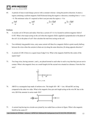 69.

A particle of mass m and charge q moves with a constant velocity v along the positive direction. It enters a
region containing a uniform magnetic field B directed along the negative z-direction, extending from x = a to x
= b. The minimum value of v required so that it can just enter the region x > b is
a)

bqB
m

b)

aqB
m

c)

a  bqB
m

d)

a  bqB
m

Problems
70.

A circular coil of 20 turns and radius 10cm has a current of 5 A. It is located in uniform magnetic field of
0.10T. What is the torque acting on the coil when the magnetic field is applied (i) perpendicular to the plane of
the coil (ii) in the plane of coil? Also calculate the total force acting on the coil.

71.

Two infinitely long parallel wires, carry same current will there be a magnetic field at a point exactly halfway
between the wires when the currents in them are (a) along the same direction, (b) along opposite direction ?

72.

A current of 2.00 A flows in a square loop of edge 0.1m. What is the magnetic field B at the centre of the
square loop?

73.

Two long wires, having currents i1 and i2, are placed normal to each other in such a way that they just are not in
contact. What is the magnetic force on a small length d/of the second wire situated at a distance l form the first
wire?

74.

ABCD is a rectangular loop made of uniform wire. The length AD = BC = 1cm. AB and DC are long
compared to the other two sides. What is the magnetic force per unit length acting on the wire DC due to the
wire AB if the ammeter in series reads 10A?

75.

A current loop having two circular arcs joined by two radial lines as shown in figure. What is the magnetic
field B at the centre O?

13

 