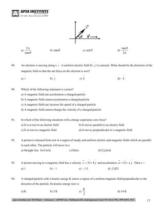 a)

2
tan 

b) tan

c) cot 

^

89.

d)

tan 
2

^

An electron is moving along x i . A uniform electric field E(- j ) is present. What should be the direction of the
magnetic field so that the net force on the electron is zero?
^

90.

^

^

^

a) i

b) j

c) k

d) - k

Which of the following statement is correct?
a) A magnetic field can acceleration a charged particle
b) A magnetic field cannot acceleration a charged particle
c) A magnetic field can increase the speed of a charged particle
d) A magnetic field cannot change the velocity of a charged particle

91.

In which of the following situations will a charge experience zero force?
a) It is at rest in an electric field
c) It at rest in a magnetic field

92.

b) It moves parallel to an electric field
d) It moves perpendicular to a magnetic field

A proton is released form rest in a region of steady and uniform electric and magnetic fields which are parallel
to each other. The particle will move in a
a) Straight line b) Circle

c) Helix

d) Cycloid


93.

a) 1

94.

^

^



^

^

A proton moving in a magnetic field has a velocity v  3 i  4 j and acceleration a  3 i  x j . Then x =
b) – 1

c) – 1.5

d) -2.025

A charged particle with a kinetic energy K enters a region of a uniform magnetic field perpendicular to the
direction of the particle. Its kinetic energy now is
a) K

b) 2 K

c)

K
2

d) 14 K

17

 