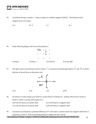 ^

95.

^

An electron having a velocity v i enters a region of a uniform magnetic field B j . The direction of the
magnetic force on it along
^

96.

^

^

^

a) k

b) - k

c) i

d) j

In the following diagram, the force on the particle is

a) along v

b) along –v

c) to the left

d) to the right



97.





The figure shows four directions for the velocity v of a proton moving through uniform E and B . In which
direction is the net force on the proton zero?

a) N

98.

b) S

c) E

d) W

An observer A and a charge q are fixed in a certain frame of reference FA. Another observer B is fixed in a
frame FB which is moving with respect to FA
a) B will not observe an electric field
c) A will not observe an electric field

99.

b) A will observe a magnetic field
d) B will observe a magnetic field

An electron accelerated by a potential difference of V volts enters a uniform transverse magnetic field where it
experiences a force F. If the accelerating potential is tripled, the force will be

18

 