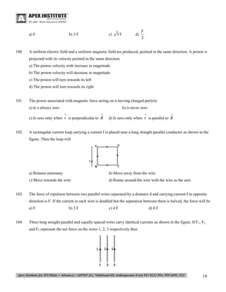 a) F

100.

b) 3 F

c)

3F

d)

F
3

A uniform electric field and a uniform magnetic field are produced, pointed in the same direction. A proton is
projected with its velocity pointed in the same direction.
a) The proton velocity with increase in magnitude
b) The proton velocity will decrease in magnitude
c) The proton will turn towards its left
d) The proton will turn towards its right

101.

The power associated with magnetic force acting on a moving charged particle
a) Is a always zero

b) is never zero


102.





c) Is zero only when v is perpendicular to B



d) Is zero only when v is parallel to B

A rectangular current loop carrying a current I is placed near a long straight parallel conductor as shown in the
figure. Then the loop will

a) Remain stationary
c) Move towards the wire

103.

b) Move away from the wire
d) Rotate around the wire with the wire as the axis

The force of repulsion between two parallel wires separated by a distance d and carrying current I in opposite
direction is F. If the current in each wire is doubled but the separation between them is halved, the force will be
a) F

104.

b) 2 F

c) 4 F

d) 8 F

Three long straight parallel and equally spaced wires carry identical currents as shown in the figure. If F1, F2
and F3 represent the net force on the wires 1, 2, 3 respectively then

19

 