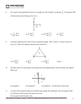 8.

O is a point on the perpendicular bisector of a straight wire AB of length L at a distance

L
. The magnetic field
2

at O due to the current I flowing in the wire is

a)

0 I
2 2 4 L
1

b)

2

0 I
4 L

c) 2 2

0  I 
 
4  L 

d) 2

0 I
4 L

^

9.

A uniform conducting wire is bent to form an equilateral triangle A B C of side L. A current I enters at A
leaves at C. What is the magnetic induction at the centroid O?

a) 2 3

10.

0 I
4 L

b)

0 I
4 L

c)

3

0 I
4 L

d) Zero

The figure shows two long straight wires passing each other perpendicularly without touching. The magnetic
field is zero

a) in quadrant 1

11.

b) in quadrant 2

c) in quadrant 3 d) at the point of intersection

A current I flows along the length of an infinitely long, straight, thin walled pipe. Then, the magnetic field,
a) At all points inside the pipe is the same but not zero
b) At any point inside the pipe is zero

2

 
