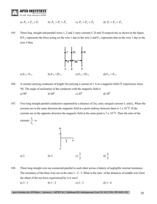 a) F2  F3  F1

105.

b) F2  F1  F3

c) F1  F2  F3

d) F1  F2  F3

Three ling, straight and parallel wires 1, 2 and 3 carry currents I, 2I and 3I respectively as shown in the figure.
If F12 represents the force acting on the wire 1 due to the wire 2 and F13 represents that on the wire 1 due to the
wire 3 then

a) F12 =F13
106.

b) F12 =2F13

c) F13 =2F12

d) F13 =-F12

A current carrying conductor of length 5m carrying a current of 1 A in a magnetic field 2T experiences force
5N. The angle of inclination of the conductor with the magnetic field is
a) 900

107.

b) 600

c) 450

d) 300

Two long straight parallel conductors separated by a distance of 2m, carry unequal currents I1 and I2. When the
currents are in the same direction the magnetic field at a point midway between them is 1 x 10-5T. If the
currents are in the opposite direction the magnetic field at the same point is 3 x 10-5T. Then the ratio of the
currents

a) 2

108.

I1
is
I2

b) 3

c)

2
3

d)

h
5

Three long straight wire are connected parallel to each other across a battery of negligible internal resistance.
The resistance of the three wire are in the ratio 1 : 2 : 3. What is the ratio of the distances of middle wire form
the others if the net force experienced by it is zero?
a) 3 : 1

b) 1 : 2

c) 2 : 3

d) 3 : 4

20

 