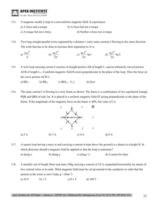 113.

A magnetic needle is kept in a non-uniform magnetic field. It experiences
a) A force and a torque

b) A force but not a torque

c) A torque but not a force

114.

d) Neither a force nor a torque

Two long straight parallel wires separated by a distance r carry same currents I flowing in the same direction.
The work that has to be done to increase their separation to 2r is

0 I 2
a)

115.

0 I 2
c)
ln r
2

0 I 2
b)
2

0 I 2
d)
ln 2
2

A wire loop carrying current I consists of straight portion AB of length L1 and an arbitrarily curved portion
ACB of length L2. A uniform magnetic field B exists perpendicular to the plane of the loop. Then the force on
the curve portion ACB is
a) BIL1

116.

c) BI(L2 – L1)

b) BIL2

d) Zero

The same current I is flowing in a wire frame as shown. The frame is a combination of two equilateral triangle
PQR and QRS of side 2m. It is placed in a uniform magnetic field 4T acting perpendicular to the plane of the
frame. If the magnitude of the magnetic force on the frame is 48N, the value of I is

a) 2 A

117.

b) 3 A

c) 4 A

d) 8 A

A square loop having a mass m and carrying a current is kept above the ground (x-z plane) at a height H. In
which direction should a magnetic field be applied so that the loop is stationary?
a) along x

118.

b) along y

c) along +z

d) it cannot be done

A metallic rod of length 50cm and mass 100g carrying a current of 2A is suspended horizontally by means of
two vertical wires at its ends. What magnetic field must be set up normal to the conductor in order that the
tension in the wires is zero? (take g =10ms-2)
a) 10 T

b) 1 T

c) 0.1 T

d) 100 T

22

 