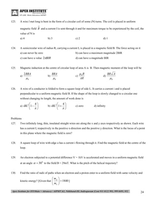 123.

A wire l met long is bent in the form of a circular coil of some (N) turns. The coil is placed in uniform


magnetic field B and a current I is sent through it and for maximum torque to be experienced by the coil, the
value of N is
a) 4

124.

b) 3

c) 2

d) 1

A semicircular wire of radius R, carrying a current I, is placed in a magnetic field B. The force acting on it
a) can never be zero
c) can have a value 2BIR

125.

b) can have a maximum magnitude 2BIR
d) can have a magnitude BIR

Magnetic induction at the centre of circular loop of area A is B. Then magnetic moment of the loop will be
a)

126.

2 BRA

b)

0

BRA

c)

0

0 B
AR

d)

BR A

0

A wire of a conductor is folded to form a square loop of side L. It carries a current i and is placed
perpendicular to a uniform magnetic field B. If the shape of the loop is slowly changed to a circular one
without changing its length, the amount of work done is




a) iBL2 1 

4






b) iBL2 1 

4



c) zero

d) infinity

Problems
127.

Two infinitely long, thin, insulated straight wires are along the x and y axes respectively as shown. Each wire
has a current I, respectively in the positive x-direction and the positive y direction. What is the locus of a point
in this plane where the magnetic field is zero?

128.

A square loop of wire with edge a has a current i flowing through it. Find the magnetic field at the centre of the
loop.

129.

An electron subjected to a potential difference V = 1kV is accelerated and moves in a uniform magnetic field
at an angle   30 0 to the field B = 29mT. What is the pitch of the helical trajectory?

130.

Find the ratio of radii of paths when an electron and a proton enter to a uniform field with same velocity and

 mp
 me

kinetic energy? [Given that 



  1840 ]


24

 