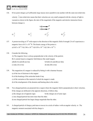 136.

If two point charges q of sufficiently large masses move parallel to one another with the same non-relativistic


velocity v (non relativistic means that their velocities are very small compared with the velocity of light in
vacuum) as shown in the figure, the ratio of the magnitude of the magnetic and electric interaction forces
between charges is

v
a)
c
137.

c
b)
v

c2
c) 2
v

v2
d) 2
c

A proton traveling at 150 with respect to the direction of the magnetic field of strength 2.6 mT experiences a
magnetic force of 6.5 x 10-17N. The kinetic energy of the proton is
a) 0.65 x 10-16 J b) 5.86 x 10-19 J d) 0.58 x 10-17 J d) 5.86 x 10-16 J

138.

Consider the following
A) The magnetic force is always perpendicular to the velocity of the particle.
B) A current loop in a magnetic field behaves like small magnet.
a)both (A) and (B) are true
c) only (A) is true

139.

b) both (A) and (B) are false
d) only (B) is true

The magnetism of a magnet is reduced by hitting it with a hammer because
a) of the loss of electrons in the magnet
b) of the breaking of the molecular bonds if any
c) of the ionization of the material of which the magnet is made
d) of the misalignment of the domains and heating (due to the stroke)

140.

Two charged particles are projected into a region where the magnetic field is perpendicular to their velocities.
If the charges are deflected in the opposite directions, it follows that,
a) the charges are of opposite signs

b) the charges are of same signs

c) one charged particle has more mass than the other.
d) one charged particle has larger charge magnitude than the other.

141.

A charged particle of charge q and mass m moves in a circle of radius r with an angular velocity  . The
magnetic moment associated with the charge is

26

 