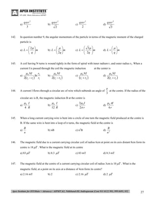 a)

142.

q r 2
3

b)

q r 2
2

c)

q r 2
2

d)

q r 2
3

In question number 9, the angular momentum of the particle in terms of the magnetic moment of the charged
particle is

 2 
m

 q 

 
m

 2q 

b) L  


a) L  


143.

 3 

 2q  m



c) L  

A coil having N turns is wound tightly in the form of spiral with inner radium r1 and outer radius r2. When a
current I is passed through the coil the magnetic induction
a)

144.


m

q

d) L  


 0 NI

2r2  r1 

ln

r2
r1

b)

 0 NI

2r1  r2 

c)

at the center is

 0 NI

r1  r2 

d)

A current I flows through a circular arc of wire which subtends an angle of

 0 NI

2r1  r2 


at the centre. If the radius of the
3

circular arc is R, the magnetic induction B at the centre is
a)

145.

0 I
4 R

b)

0 I
12 R

c)

3 0 I
2 r

d)

 0 I
6r

When a long current carrying wire is bent into a circle of one turn the magnetic field produced at the centre is
B. If the same wire is bent into a loop of n turns, the magnetic field at the centre is
a)

146.

B
n

b) nB

c) n2B

d)

B
n2

The magnetic field due to a current carrying circular coil of radius 6cm at point on its axis distant 8cm form its
centre is 18 T . What is the magnetic field at its centre
a) 83 T

147.

b) 8.3 T

c) 83 mT

d) 8.3 mT

The magnetic field at the centre of a current carrying circular coil of radius 3cm is 10 T . What is the
magnetic field, at a point on its axis at a distance of 4cm form its centre?
a) 2.16 mT

b) 2

c) 2.16 T

d) 2 T

27

 