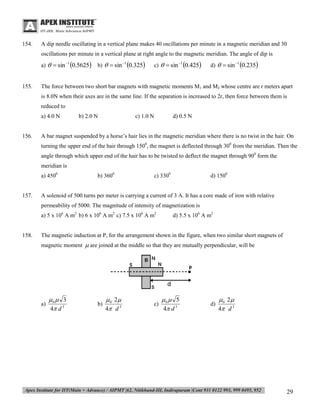 154.

A dip needle oscillating in a vertical plane makes 40 oscillations per minute in a magnetic meridian and 30
oscillations per minute in a vertical plane at right angle to the magnetic meridian. The angle of dip is
a)   sin 1 0.5625

155.

b)   sin 1 0.325

c)   sin 1 0.425

d)   sin 1 0.235

The force between two short bar magnets with magnetic moments M1 and M2 whose centre are r meters apart
is 8.0N when their axes are in the same line. If the separation is increased to 2r, then force between them is
reduced to
a) 4.0 N

156.

b) 2.0 N

c) 1.0 N

d) 0.5 N

A bar magnet suspended by a horse’s hair lies in the magnetic meridian where there is no twist in the hair. On
turning the upper end of the hair through 1500, the magnet is deflected through 300 from the meridian. Then the
angle through which upper end of the hair has to be twisted to deflect the magnet through 900 form the
meridian is
a) 4500

157.

b) 3600

c) 3300

d) 1500

A solenoid of 500 turns per meter is carrying a current of 3 A. It has a core made of iron with relative
permeability of 5000. The magnitude of intensity of magnetization is
a) 5 x 106 A m2 b) 6 x 106 A m2 c) 7.5 x 106 A m2

158.

d) 5.5 x 106 A m2

The magnetic induction at P, for the arrangement shown in the figure, when two similar short magnets of
magnetic moment  are joined at the middle so that they are mutually perpendicular, will be

a)

0  3
4 d 3

b)

 0 2
4 d 3

c)

0  5
4 d 3

d)

 0 2
4 d 3

29

 