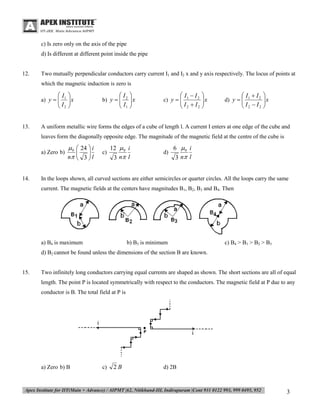 c) Is zero only on the axis of the pipe
d) Is different at different point inside the pipe

12.

Two mutually perpendicular conductors carry current I1 and I2 x and y axis respectively. The locus of points at
which the magnetic induction is zero is

 I1 
x

 I2 

a) y  


13.

 I2 
x

 I1 

b) y  


 I1  I 2 
x

 I2  I2 

c) y  


 I1  I 2 
x

 I2  I2 

d) y  


A uniform metallic wire forms the edges of a cube of length l. A current I enters at one edge of the cube and
leaves form the diagonally opposite edge. The magnitude of the magnetic field at the centre of the cube is
a) Zero b)

14.

 0  24  i


n  3  l



c)

12  0 i
3 n l

d)

6 0 i
3 n l

In the loops shown, all curved sections are either semicircles or quarter circles. All the loops carry the same
current. The magnetic fields at the centers have magnitudes B1, B2, B3 and B4. Then

a) B4 is maximum

b) B3 is minimum

c) B4 > B1 > B2 > B3

d) B2 cannot be found unless the dimensions of the section B are known.
15.

Two infinitely long conductors carrying equal currents are shaped as shown. The short sections are all of equal
length. The point P is located symmetrically with respect to the conductors. The magnetic field at P due to any
conductor is B. The total field at P is

a) Zero b) B

c)

2B

d) 2B

3

 