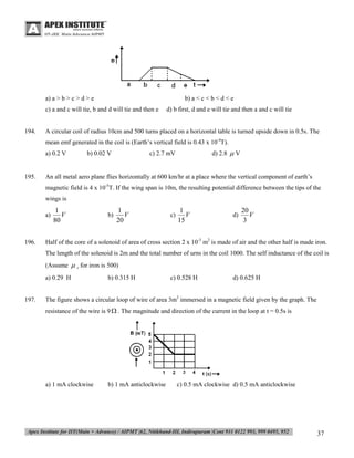 a) a > b > c > d > e

b) a < c < b < d < e

c) a and c will tie, b and d will tie and then e

194.

d) b first, d and e will tie and then a and c will tie

A circular coil of radius 10cm and 500 turns placed on a horizontal table is turned upside down in 0.5s. The
mean emf generated in the coil is (Earth’s vertical field is 0.43 x 10-4T).
a) 0.2 V

195.

b) 0.02 V

d) 2.8  V

c) 2.7 mV

An all metal aero plane flies horizontally at 600 km/hr at a place where the vertical component of earth’s
magnetic field is 4 x 10-5T. If the wing span is 10m, the resulting potential difference between the tips of the
wings is
a)

196.

1
V
80

b)

1
V
20

c)

1
V
15

d)

20
V
3

Half of the core of a solenoid of area of cross section 2 x 10-3 m2 is made of air and the other half is made iron.
The length of the solenoid is 2m and the total number of urns in the coil 1000. The self inductance of the coil is
(Assume  r for iron is 500)
a) 0.29 H

197.

b) 0.315 H

c) 0.528 H

d) 0.625 H

The figure shows a circular loop of wire of area 3m2 immersed in a magnetic field given by the graph. The
resistance of the wire is 9  . The magnitude and direction of the current in the loop at t = 0.5s is

a) 1 mA clockwise

b) 1 mA anticlockwise

c) 0.5 mA clockwise d) 0.5 mA anticlockwise

37

 
