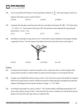 198.

An air core solenoid with 90 turns is 10cm long and has a diameter of

4
. How much energy is stored in its
x

magnetic field when it carries a current of 0.8 A?
a) 24 mJ

199.

b) 0.13 J

c) 0.05 J

d) 0.002 J





A magnetic flux through a metal ring varies with time t according to the relation   3 at 3  bt 2 weber with a
= 2 s-3 and b = 6 s-2. The resistance of the ring is 3  . The maximum current induced in the ring during the
interval from t = 0s to t = 2s is
a) 2 A

200.

b) 3 A

c) 5 A

d) 6 A

The blades of a helicopter 3m log, rotate at 2 rev/s. If the Earth’s vertical component of the magnetic field has
a magnitude of 50  T , the emf induced in the blades tip form the center hub as shown in the figure is

a) 8 mV

b) 4 mV

c) 2.83 mV

d) 1 mV

Problems
201.

A conducting rod of length l is rotated at an angular velocity  about one end in a uniform magnetic field
acting normal to the plane of rotation. Obtain an expression for the induced e.m.f. developed in the rod.

202.

A copper wire of length 20cm and area of cross section 1 mm2 is bent into a square loop and kept in a magnetic
field of 0.4T acting normal to its plane. Find the total amount of charge that passes through the loop when the
magnetic field disappears (Given specific resistance of copper = 1.7 x 10-8 m )

203.

An infinitely long straight wire carries a current I = 10A. Another metallic rod PQ kept perpendicular to XY
moves with a uniform velocity of 10ms-1 of the near end of the rod is at a distance of 1 mm and the far end at a
distance of 1m form XY, then what is the e.m.f. induced in PQ.

38

 