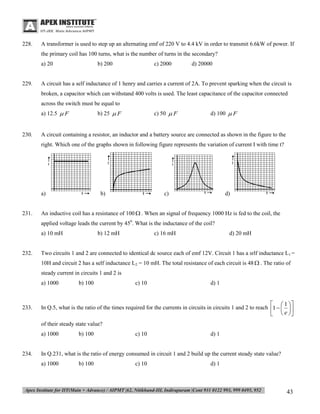 228.

A transformer is used to step up an alternating emf of 220 V to 4.4 kV in order to transmit 6.6kW of power. If
the primary coil has 100 turns, what is the number of turns in the secondary?
a) 20

229.

b) 200

c) 2000

d) 20000

A circuit has a self inductance of 1 henry and carries a current of 2A. To prevent sparking when the circuit is
broken, a capacitor which can withstand 400 volts is used. The least capacitance of the capacitor connected
across the switch must be equal to
a) 12.5  F

230.

b) 25  F

c) 50  F

d) 100  F

A circuit containing a resistor, an inductor and a battery source are connected as shown in the figure to the
right. Which one of the graphs shown in following figure represents the variation of current I with time t?

a)

231.

b)

c)

d)

An inductive coil has a resistance of 100  . When an signal of frequency 1000 Hz is fed to the coil, the
applied voltage leads the current by 450. What is the inductance of the coil?
a) 10 mH

232.

b) 12 mH

c) 16 mH

d) 20 mH

Two circuits 1 and 2 are connected to identical dc source each of emf 12V. Circuit 1 has a srlf inductance L1 =
10H and circuit 2 has a self inductance L2 = 10 mH. The total resistance of each circuit is 48  . The ratio of
steady current in circuits 1 and 2 is
a) 1000

233.

b) 100

c) 10

d) 1

  1 
In Q.5, what is the ratio of the times required for the currents in circuits in circuits 1 and 2 to reach 1   
  e 
of their steady state value?
a) 1000

234.

b) 100

c) 10

d) 1

In Q.231, what is the ratio of energy consumed in circuit 1 and 2 build up the current steady state value?
a) 1000

b) 100

c) 10

d) 1

43

 