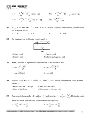 a) e 

b) e 

 0 NI max L 
w
ln 1   cos t   
2
2
h


c) e 

241.

  0 NI max L  w 
ln   sin  t   
4 2
h
  0 N 2 I max L  w  2
ln   sin  t   
4 2
h

d) e 

 0 N 2 L2
I max
4 2

If I max  50 A,   200 s 1 , N  100, h  w  5cm and L = 20cm, the maximum power generated in the
coil in Question No. 47 is
a) 2.82 W

242.

b) 2.52 W

c) 2.11 W

d) 1.38 W

The circuit shown in the following circuit is mainly of

a) Inductive load
c) Resistive load

243.

b) Capacitive load
d) inductive and capacitive loads

An RLC circuit has an impendence Z and resistance R. if  is the constant then
a) tan  

b) tan  

c) tan  

244.

Z 2  R2
R
ZR
R

d) tan  

Z 2  R2
R
R
Z

In an RLC circuit, Vm = 10V, R = 10  , L = 1 H and C = 1 F . Then the amplitude of the voltage across the
inductor is
a) Greater than 10 V
c) Equal to 10V always

245.

always

b) Less than 10 V always
d) Greater than 10 V at some point


3


An ac generator has an emf v  Vmax sin   t   and current i  I max sin   t 
4
4



 . The time t at which



the emf and current in the generator become maximum are respectively
a) t 

3
2
and t 
4
4

b) t 

3
10
and t 
4
3

45

 