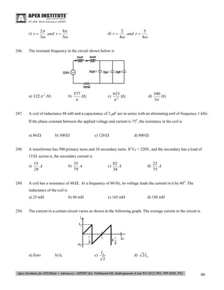 c) t 

246.

2
8
and t 
3
5

2
5
and t 
4
4

The resonant frequency in the circuit shown below is

a) 122  2 Hz

247.

d) t 

b)

577



c)

Hz

623



2

d)

Hz

100
Hz
3

A coil of inductance 88 mH and a capacitance of 2 F are in series with an alternating emf of frequency 1 kHz.
If the phase constant between the applied voltage and current is 750, the resistance in the coil is
a) 86 

248.

b) 300 

c) 126 

d) 800 

A transformer has 500 primary turns and 10 secondary turns. If VP = 220V, and the secondary has a load of
15  across it, the secondary current is
a)

249.

15
A
28

b)

35
A
79

c)

82
A
38

d)

22
A
75

A coil has a resistance of 48  . At a frequency of 80 Hz, its voltage leads the current in it by 600. The
inductance of the coil is
a) 25 mH

250.

b) 80 mH

c) 165 mH

d) 188 mH

The current in a certain circuit varies as shown in the following graph. The average current in the circuit is

a) Zero

b) I0

c)

I0
2

d)

2I 0

46

 