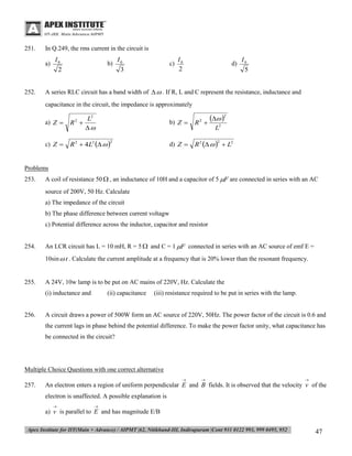 251.

In Q.249, the rms current in the circuit is
a)

252.

I0
2

b)

I0
3

c)

I0
2

d)

I0
5

A series RLC circuit has a band width of   . If R, L and C represent the resistance, inductance and
capacitance in the circuit, the impedance is approximately
a) Z 

L2
R 


c) Z 

R 2  4 L2   

 2


b) Z 
2

R

d) Z 

2

R 2     L2

2

L2
2

Problems
253.

A coil of resistance 50  , an inductance of 10H and a capacitor of 5 F are connected in series with an AC
source of 200V, 50 Hz. Calculate
a) The impedance of the circuit
b) The phase difference between current voltagw
c) Potential difference across the inductor, capacitor and resistor

254.

An LCR circuit has L = 10 mH, R = 5  and C = 1 F connected in series with an AC source of emf E =
10sin  t . Calculate the current amplitude at a frequency that is 20% lower than the resonant frequency.

255.

A 24V, 10w lamp is to be put on AC mains of 220V, Hz. Calculate the
(i) inductance and

256.

(ii) capacitance

(iii) resistance required to be put in series with the lamp.

A circuit draws a power of 500W form an AC source of 220V, 50Hz. The power factor of the circuit is 0.6 and
the current lags in phase behind the potential difference. To make the power factor unity, what capacitance has
be connected in the circuit?

Multiple Choice Questions with one correct alternative


257.





An electron enters a region of uniform perpendicular E and B fields. It is observed that the velocity v of the
electron is unaffected. A possible explanation is




a) v is parallel to E and has magnitude E/B

47

 