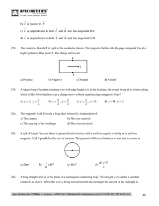 



b) v is parallel to B






c) v is perpendicular to both E and B and has magnitude B/E






d) v is perpendicular to both E and B and has magnitude E/B

258.

The current is from left to right in the conductor shown. The magnetic field is into the page and point S is at a
higher potential than point T. The charge carries are

a) Positive

259.

b) Negative

c) Neutral

d) Absent

A square loop of current-carrying wire with edge length a is in the xy plane, the origin being at its centre, along
which of the following lines can a charge move without experiencing a magnetic force?
a) x  0, y 

260.

a
2

b) x 

a
a
, y
2
2

c) x 

a
, y0
2

The magnetic field B inside a long ideal solenoid is independent of
a) The current

b) The core material

c) The spacing of the windings

261.

d) x  0, y  0

d) The cross-sectional

A rod of length l rotates about its perpendicular bisector with a uniform angular velocity w in uniform
magnetic field B parallel to the axis of rotation. The potential difference between its end and its centre is

a) Zero

262.

b) 

1
wBl 2
8

c) Bwl 2

d)

B 2 w2l 2
2

A long straight wire is in the plane of a rectangular conducting loop. The straight wire carries a constant
current I, as shown. While the wire is being moved towards the rectangle the current in the rectangle is

48

 