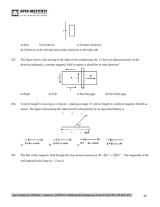 a) Zero

b) Clockwise

c) Counter clockwise

d) Clockwise in the left side and counter clockwise in the right side

263.

The figure shows a bar moving to the right on two conducting rails. To have an induced current i in the
direction indicated, a constant magnetic field in region A should be in what direction?

a) Right

264.

b) Left

c) Into the page

d) Out of the page

A rod of length l is moving at a velocity v making an angle  with its length in a uniform magnetic field B as
shown. The figure representing the induced emf (with polarity) by an equivalent battery is

a)

265.

b)

c)





The flux of the magnetic field through the loop shown increases as   6t 2  7t 10 3 . The magnitude of the
emf induced in the loop at t = 2 see is

49

 