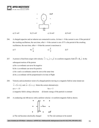 a) 31 mV

266.

b) 21 mV

c) 16 mV

d) 9 mV

A charged capacitor and an inductor are connected in series. At time t = 0 the current is zero. If the period of
the resulting oscillations, the next time, after t = 0 the current is zero. If T is the period of the resulting
oscillations, the next time, after t = 0 that the current is maximum is
a) T

b)

T
4

c)



267.

T
2

^

d) T

^



^

A proton is fired form origin with velocity v  v0 j  v0 k in a uniform magnetic field B  B0 j . In the
subsequent motion of the proton
a) Its z co-ordinate can never be negative
b) Its x co-ordinate can never be positive
c) Its x and z co-ordinates cannot be zero at the same time
d) Its y co-ordinate will be proportional to its time of flight

268.

Velocity and acceleration vector of a charged particle moving in a magnetic field at some instant are


^

^



^

v  3 i  4 j and a  2 i  x j . Select the correct alternative(s).

a) x = - 15
c) magnetic field is along z-direction

269.

b) x = 3
d) kinetic energy of the particle is constant

A conducting rod AB moves with a uniform velocity v in uniform magnetic field as shown.

a) The rod becomes electrically charged

b) The rod continues to be neutral

50

 