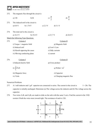 272.

The magnetic flux through the circuit is
a) 2 B

273.

b) B

B
2

d)

B
4

The induced emf in the circuit is
a) 0.8 V

274.

c)

b) 1.74 V

c) 2.3 V

d) 3.1 V

The total emf in the circuit is
a) 16.3 V

b) 19.4 V

c) 21.7 V

d) 24.0 V

Match the following Type Questions
275.

Column-I
i) Torque + magnetic field

Column-II
p) Magnetic field

ii) Induced emf

q) Lenz’s Law

iii) Result opposing the cause

r) Eddy currents

iv) Moving conducting plane

s) current

276.

Column-I
i) Induced electric field

Column-II
p) Cross product



ii)

 E ds

q) Weber / m2



iii) Magnetic force

r) Capacitor

iv) Tesla

s) Charging magnetic flux

Numerical Problems
277.

A 1 mH inductor and 1 F capacitor are connected in series. The current in the circuit is

I = 20t. The

capacitor is initially uncharged. Determine (a) The voltage across the inductor and (b) The voltage across the
capacitor.
278.

Two wires A1B1 and A2B2 are made to slide on the rails with the same 5 cm/s. Find the current in the 19 
resistor if both the wires more toward right. The resistance of each is 2  .

52

 