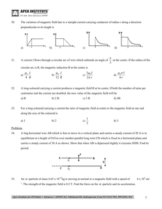 30.

The variation of magnetic field due to a staright current carrying conductor of radius r along a direction
perpendicular to its length is

a)

31.

b)

c)

d)

A current I flows through a circular arc of wire which subtends an angle of


at the centre. If the radius of the
3

circular arc is R, the magnetic induction B at the centre is
a)

32.

0 I
4 R

b)

0 I
12 R

c)

3 0 I
2 r

d)

 0 I
6r

A long solenoid carrying a current produces a magnetic field B at its centre. If both the number of turns per
centimeter and the current are doubled, the new value of the magnetic field will be
a) B

33.

b) 2 B

c) 3 B

d) 4B

For a long solenoid carrying a current the ratio of magnetic field at centre to the magnetic field at one end
along the axis of the solenoid is
a) 1

b) 2

c)

1
2

d) 3

Problems
34.

A ling horizontal wire AB which is free to move in a vertical plane and carries a steady current of 20 A is in
equilibrium at a height of 0.01m over another parallel long wire CD which is fixed in a horizontal plane and
carries a steady current of 30 A as shown. Show that when AB is depressed slightly it executes SHM. Find its
period.

35.

An  -particle of mass 6.65 x 10-27kg is moving at normal to a magnetic field with a speed of

6 x 105 ms-

. The strength of the magnetic field is 0.2 T. Find the force on the  -particle and its acceleration.

1

7

 