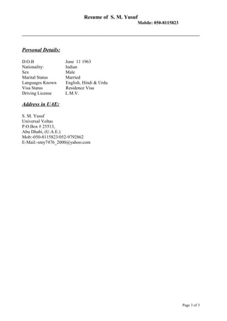 Resume of S. M. Yusuf
Mobile: 050-8115823
Personal Details:
D.O.B June 11 1963
Nationality: Indian
Sex Male
Marital Status Married
Languages Known English, Hindi & Urdu
Visa Status Residence Visa
Driving License L.M.V.
Address in UAE:
S. M. Yusuf
Universal Voltas
P.O.Box # 25513,
Abu Dhabi, (U.A.E.)
Mob:-050-8115823/052-9792862
E-Mail:-smy7476_2000@yahoo.com
Page 3 of 3
 