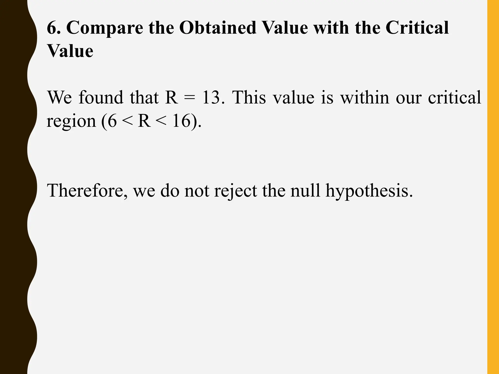 6. Compare the Obtained Value with the Critical
Value
We found that R = 13. This value is within our critical
region (6 < R < 16).
Therefore, we do not reject the null hypothesis.
 
