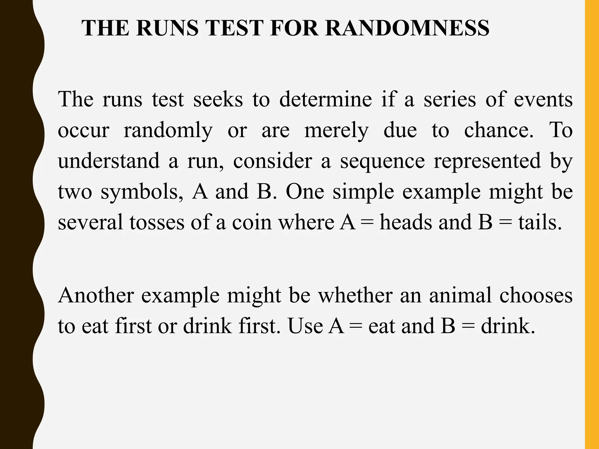 THE RUNS TEST FOR RANDOMNESS
The runs test seeks to determine if a series of events
occur randomly or are merely due to chance. To
understand a run, consider a sequence represented by
two symbols, A and B. One simple example might be
several tosses of a coin where A = heads and B = tails.
Another example might be whether an animal chooses
to eat first or drink first. Use A = eat and B = drink.
 