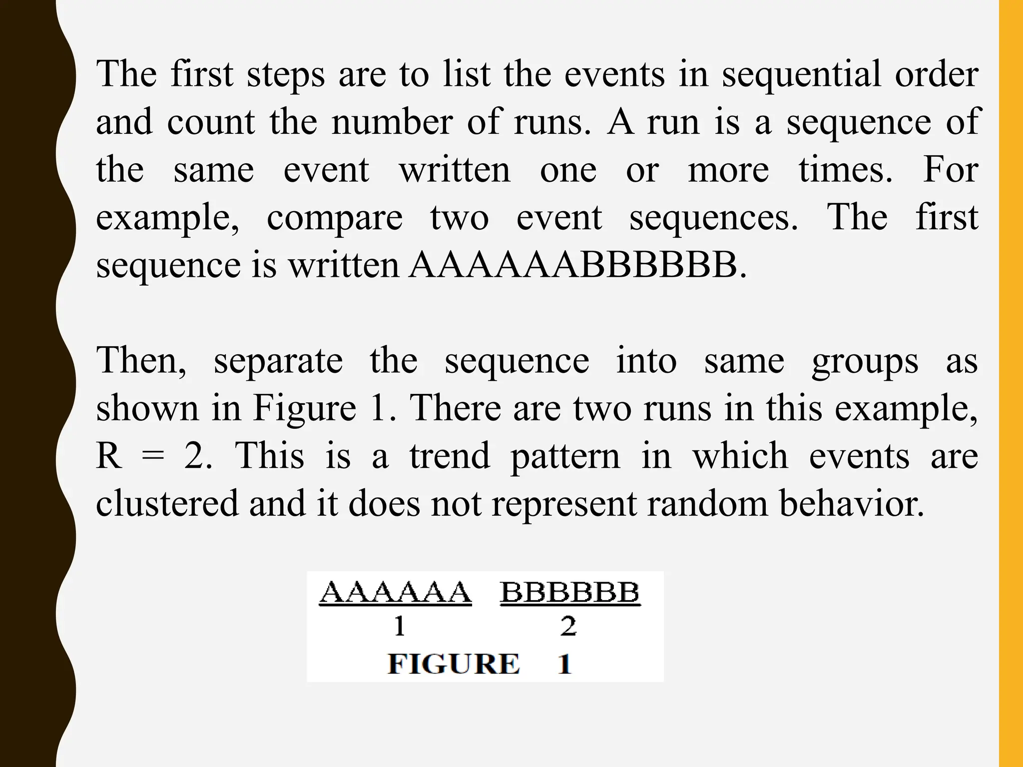 The first steps are to list the events in sequential order
and count the number of runs. A run is a sequence of
the same event written one or more times. For
example, compare two event sequences. The first
sequence is written AAAAAABBBBBB.
Then, separate the sequence into same groups as
shown in Figure 1. There are two runs in this example,
R = 2. This is a trend pattern in which events are
clustered and it does not represent random behavior.
 