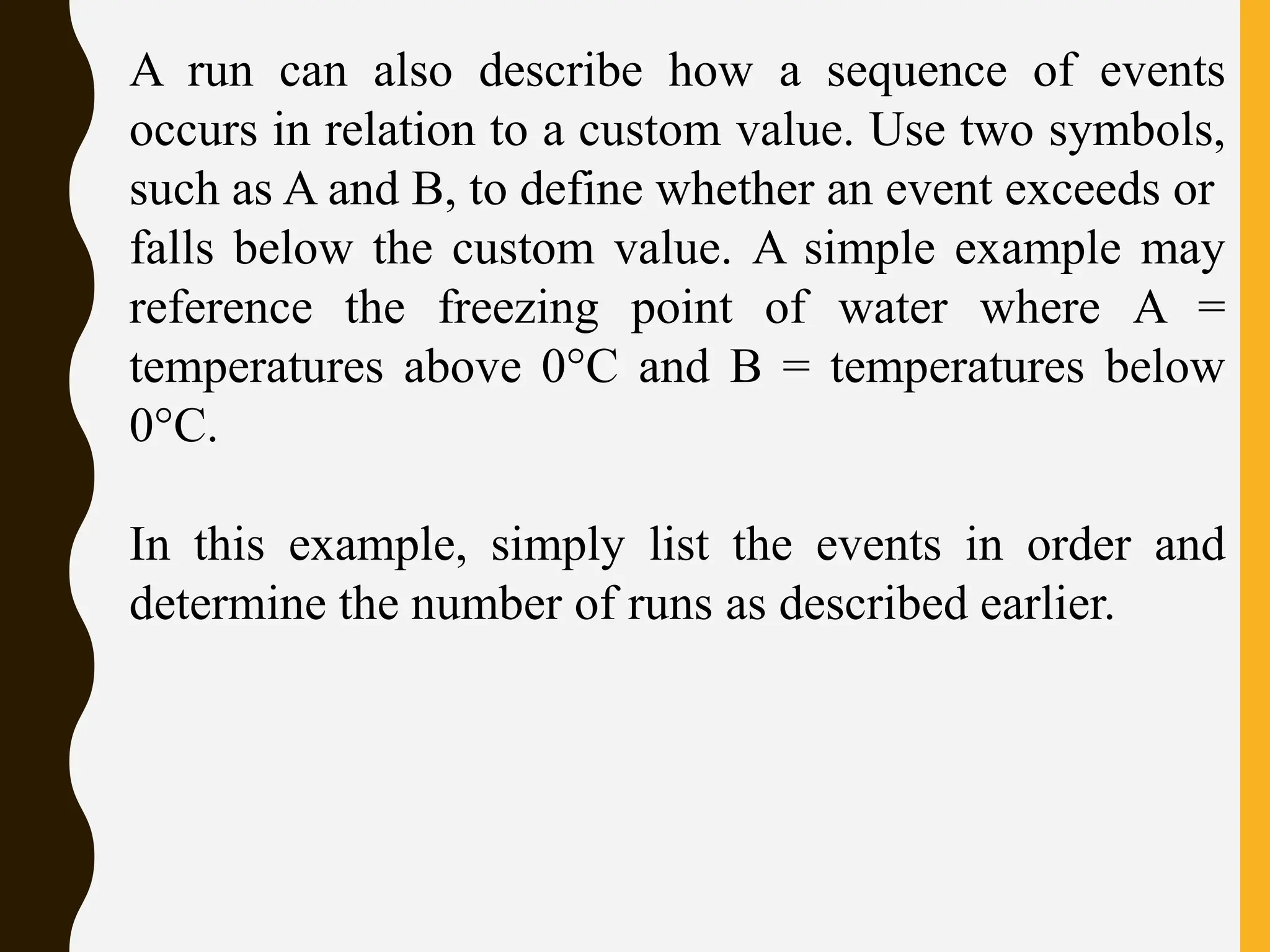 A run can also describe how a sequence of events
occurs in relation to a custom value. Use two symbols,
such as A and B, to define whether an event exceeds or
falls below the custom value. A simple example may
reference the freezing point of water where A =
temperatures above 0°C and B = temperatures below
0°C.
In this example, simply list the events in order and
determine the number of runs as described earlier.
 