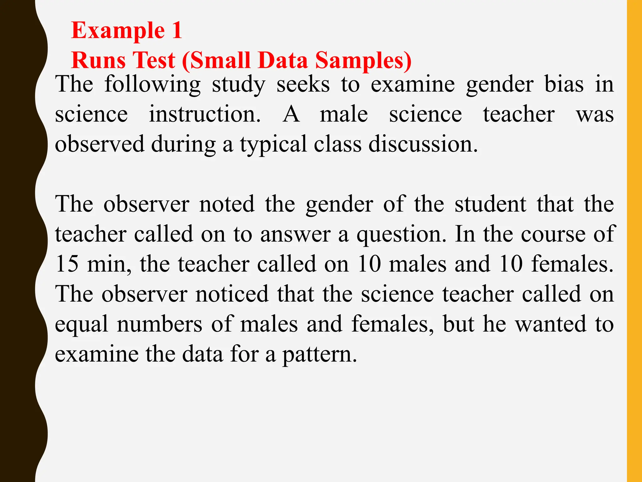 Example 1
Runs Test (Small Data Samples)
The following study seeks to examine gender bias in
science instruction. A male science teacher was
observed during a typical class discussion.
The observer noted the gender of the student that the
teacher called on to answer a question. In the course of
15 min, the teacher called on 10 males and 10 females.
The observer noticed that the science teacher called on
equal numbers of males and females, but he wanted to
examine the data for a pattern.
 