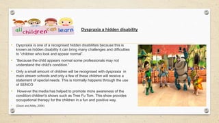 Dyspraxia a hidden disability
• Dyspraxia is one of a recognised hidden disabilities because this is
known as hidden disability it can bring many challenges and difficulties
to “children who look and appear normal”.
• “Because the child appears normal some professionals may not
understand the child's condition.”
• Only a small amount of children will be recognised with dyspraxia in
main stream schools and only a few of these children will receive a
statement of special needs. This is normally happens through the use
of SENCO
• However the media has helped to promote more awareness of the
condition children's shows such as Tree Fu Tom. This show provides
occupational therapy for the children in a fun and positive way.
• (Dixon and Addy.,2004)
 