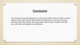 Conclusion
• To conclude we see that dyspraxia is a life long condition that can effect a child in
different ways. But with the right support and help they can achieve and learn.
Activities with other children who also suffer with the same condition will help
them with their self-esteem and confidence.
 