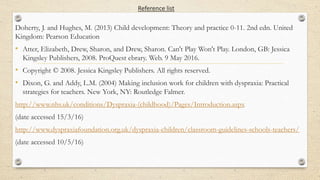 Reference list
Doherty, J. and Hughes, M. (2013) Child development: Theory and practice 0-11. 2nd edn. United
Kingdom: Pearson Education
• Atter, Elizabeth, Drew, Sharon, and Drew, Sharon. Can't Play Won't Play. London, GB: Jessica
Kingsley Publishers, 2008. ProQuest ebrary. Web. 9 May 2016.
• Copyright © 2008. Jessica Kingsley Publishers. All rights reserved.
• Dixon, G. and Addy, L.M. (2004) Making inclusion work for children with dyspraxia: Practical
strategies for teachers. New York, NY: Routledge Falmer.
http://www.nhs.uk/conditions/Dyspraxia-(childhood)/Pages/Introduction.aspx
(date accessed 15/3/16)
http://www.dyspraxiafoundation.org.uk/dyspraxia-children/classroom-guidelines-schools-teachers/
(date accessed 10/5/16)
 