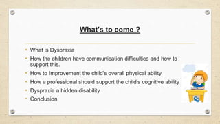 What's to come ?
• What is Dyspraxia
• How the children have communication difficulties and how to
support this.
• How to Improvement the child's overall physical ability
• How a professional should support the child's cognitive ability
• Dyspraxia a hidden disability
• Conclusion
 