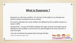 What is Dyspraxia ?
• Dyspraxia is a life long condition. It is the loss of the ability to co-ordinate and
perform certain movements such as writing.
• It is hard to estimate how many children are affected by this condition however a
study in 2009
• showed that 1 in every 20 children between the ages of seven and eight may be
affected by the condition in some form.(It is also thought to be more common in
boys than girls
• And can sometimes be passed down through families.
• (NHS 2014). (Doherty and Hughes, 2013).
 