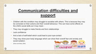 Communication difficulties and
support
• Children with the condition may struggle to socialise with others. This is because they may
be corrected on their actions and their overall behaviour. This can have some effects on
the child's social skills as it may mean :
• They may struggle to make friends and form relationships
• Lack confidence
• And a lack of self-belief which could lead to poor eye-contact
• They may show poor body language which can show their overall fear and anxiety and
social isolation.
• (Dixon and Addy.,2004)
 