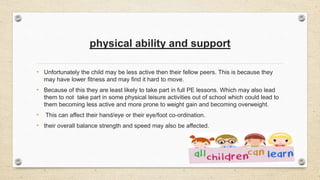 physical ability and support
• Unfortunately the child may be less active then their fellow peers. This is because they
may have lower fitness and may find it hard to move.
• Because of this they are least likely to take part in full PE lessons. Which may also lead
them to not take part in some physical leisure activities out of school which could lead to
them becoming less active and more prone to weight gain and becoming overweight.
• This can affect their hand/eye or their eye/foot co-ordination.
• their overall balance strength and speed may also be affected.
 