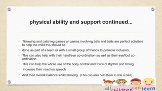 physical ability and support continued...
• Throwing and catching games or games involving bats and balls are perfect activities
to help the child this should be
• done as part of a team or with a small group of friends to promote inclusion.
• This can also help with their hand/eye co-ordination as well as their eye/foot co-
ordination
• This can help the whole use of the body control and force of rhythm and timing
• increase their reaction speech
• And their overall balance whilst moving. (This can also help them to ride a bike)
 
