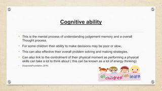 Cognitive ability
• This is the mental process of understanding judgement memory and a overall
Thought process.
• For some children their ability to make decisions may be poor or slow,.
• This can also effective their overall problem solving and making strategies.
• Can also link to the controlment of their physical moment as performing a physical
skills can take a lot to think about ( this can be known as a lot of energy thinking)
• (DyspraxiaFoundation.,2016)
 
