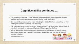 Cognitive ability continued ….
• The child may suffer with a short attention span and become easily distracted in open
planned settings. As well as disturb other children in the classroom.
• It is wise for the professional to avoid disturbing the child whilst they are working as they
will begin to lose focus on what they are doing.
• The classroom environment should not have equipment that could easily distract the child
from their work such as fluorescent lights and fluttering ceiling displays.
• For all the children a no-disturbance culture should be introduced as this will help to
teach them respect and to respect each others work space. this can also be used to
promote inclusion.
• (DyspraxiaFoundation.,2016)
 
