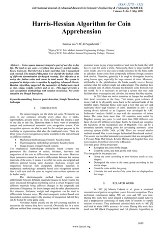 ISSN: 2278 – 1323
International Journal of Advanced Research in Computer Engineering & Technology (IJARCET)
Volume 2, No 5, May 2013
1689
www.ijarcet.org
Harris-Hessian Algorithm for Coin
Apprehension
Saranya das.Y.M1
,R.Pugazhenthi 2
1
Dept.of ECE, Sri Lakshmi Aammal Engineering College, Chennai.
2
Dept.of ECE, Sri Lakshmi Aammal Engineering College, Chennai.
Abstract— Coins square measure integral a part of our day to day
life. We tend to use coins everyplace like grocery market, banks,
buses, trains etc. Therefore it is a basic want that coin is recognized
and counted. The target of this paper is to classify the Indian coins
of different denomination discharged recently. The objective is to
notice the Indian coins and count its total worth. The system is
projected to design coin recognition by applying Advanced Harris-
Hessian Algorithm, supported the parameters of Indian coins such
as size, shape, weight, surface and so on . This paper presents a
coin recognition methodology with rotation invariance. For circle
detection use Hough Transform.
Keywords-smoothing, Interest point detection, Hough Transform
technique
I. INTRODUCTION
We cannot imagine our life while not coins. We tend to use
coins in our existence virtually every place like in banks,
supermarkets, grocery stores etc. They need been the integral a part
of our day to day life. Therefore there is basic want of extremely
correct and economical automatic coin recognition system. Coin
recognition systems can also be used for the analysis purpose by the
institutes or organizations that alter the traditional coins. There are
three types of coin recognition systems available in the market based
on different methods:
 Mechanical methodology primarily based systems
 Electromagnetic methodology primarily based systems
 Image process primarily based systems
The mechanical methodology primarily based systems use
parameters like diameter or radius, thickness, heaviness and
magnetism of the coin to differentiate between the coins. However
these parameters cannot be wont to differentiate between the various
materials of the coins. It means if we offer two coins one original and
different pretend having same diameter, thickness, weight and
magnetism however with completely different materials to
mechanical methodology primarily based coin recognition system
then it will treat each the coins as original coin so these systems can
be fooled easily.
The electromagnetic method based systems can
differentiate between different materials because in these systems the
coins are passed through an oscillating coil at a certain frequency and
different materials bring different changes in the amplitude and
direction of frequency. So these changes and the other characteristics
like diameter, thickness, weight and magnetism can be used to
differentiate between coins. The electromagnetic method based coin
recognition systems improve the accuracy of recognition but still they
can be fooled by some game coins.
Nowadays banks usually use the bill counting machine to
enumerate the money they have received. Obviously this is a more
efficient method than counting the cash by hands. However, when the
customer wants to pay a large number of cash into the bank, they still
have to wait for quite a while. Particularly, there is large number of
coins inside. And it is also easy to make mistakes for the bank staffs
to calculate. Some coins from completely different foreign currency
look similar. Therefore, generally it is tough to distinguish them by
using human eyes, especially for large amount of coins. Moreover,
attributable to the globalization, the banks usually receive foreign
currency that the workers might not acknowledge. The charities face
the constant state of affairs, because the donators come from all over
the world. So it is necessary to develop a system that may help
facilitate them to recognize and calculate the money that they receive.
In 2002 there are twelve countries in Europe that modified
their local currencies to the Euro. That means, great volumes of
money had to be physically come back to the national banks of the
member states. National banks want such a tool that can sort and
recirculate these high volumes of coins. Therefore in 2003 a coin
sorting device referred to as Dagobert was developed by ARC
Seibersdorf analysis GmbH in step with the necessities of nation
banks. The coins from more than 100 countries were sorted by
Dagobert among two years. In total more than 2000 different coin
faces of over 600 different coin types had to be trained and comprise
the backbone of the recognition unit of Dagobert. This can be a
extremely sensible starting point for developing automatic coins
counting system (Nölle 2004, p.284). There are several similar
methods around. One is coin images Seibersdorf-Benchmark method.
The second one is called automatic coin counter that was designed by
J. Provine, Mike McClintock, Kristen Murray, and Angela Chau, who
were students from Rice University in Houston.
The main goals of this project are:
 Recognize the coins on the image.
 Count the coins, and then get the total value.
The sub-goals for the project are:
 Group the coins according to their features (such as size,
shapes).
 Distinguish the coins in the same group according to the
size or shape.
 Count the coins within the group.
 Calculate the total worth of the coins that are displayed on
the image.
II. RELATED WORK
In 1992 [6] Minoru Fukumi et al. given a rotational
invariant neural pattern recognition system for coin recognition. They
performed experiments taking 500 yen coin and 500 won coin.
During this work they need created a multilayered neural network
and a preprocessor consisting of many slabs of neurons to supply
rotation invariance. They additional extended their work in 1993 [7]
and tried to attain 100% accuracy for coins. During this work they
need used BP (Back Propagation) and GA (Genetic Algorithm) to
 