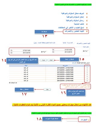 ً‫ا‬‫خامس‬:‫االنصراف‬ ‫و‬ ‫الحضور‬ ‫تثبيت‬ ‫يتم‬‫التالية‬ ‫الصورة‬ ‫في‬ ‫كما‬:
‫جميع‬ ‫ومعايير‬ ‫مهارات‬ ‫إدخال‬ ‫من‬ ‫االنتهاء‬ ‫عند‬‫التالية‬ ‫الخطوات‬ ‫اتباع‬ ‫يتم‬ ‫الثانية‬ ‫و‬ ‫األولى‬ ‫للفترة‬ ‫المواد‬:
ً‫ا‬‫سادس‬:‫الغير‬ ‫الفصول‬ ‫اختيار‬ ‫ثم‬ ‫ومن‬ ‫المهارات‬ ‫على‬ ‫الدخول‬ ‫يتم‬‫مرصده‬‫مهاراتها‬‫التالية‬ ‫الصورة‬ ‫في‬ ‫كما‬:
‫اضغط‬‫هنا‬
13
‫يوم‬ ‫آخر‬ ‫إلى‬ ‫الدراسي‬ ‫الفصل‬ ‫بداية‬ ‫من‬ ‫التاريخ‬ ‫حدد‬
‫الفصل‬ ‫في‬
‫ابحث‬ ‫زر‬ ‫اضغط‬
1514
‫خالل‬ ‫من‬ ‫التواريخ‬ ‫تحديد‬ ‫يتم‬
‫المربع‬ ‫اختيار‬
‫حفظ‬ ‫زر‬ ‫اضغط‬
1617
‫اضغط‬‫المهارات‬ ‫ايقونة‬
18
 