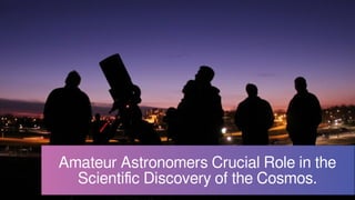 Amateur Astronomers Crucial Role in the
Scientific Discovery of the Cosmos.
 